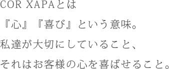 COR XAPAとは『心』『喜び』という意味。私達が大切にしていること、それはお客様の心を喜ばせること。
