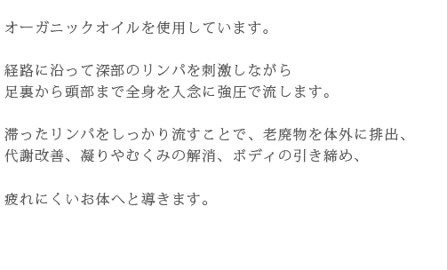 オーガニックオイルを使用しています。経路に沿って深部のリンパを刺激しながら足裏から頭部まで全身を入念に強圧で流します。滞ったリンパをしっかり流すことで、老廃物を体外に排出、代謝改善、凝りやむくみの解消、ボディの引き締め、疲れにくいお体へと導きます。