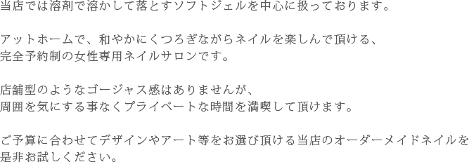当店では溶剤で溶かして落とすソフトジェルを中心に扱っております。アットホームで、和やかにくつろぎながらネイルを楽しんで頂ける、完全予約制の女性専用ネイルサロンです。店舗型のようなゴージャス感はありませんが、周囲を気にする事なくプライベートな時間を満喫して頂けます。ご予算に合わせてデザインやアート等をお選び頂ける当店のオーダーメイドネイルを是非お試しください。